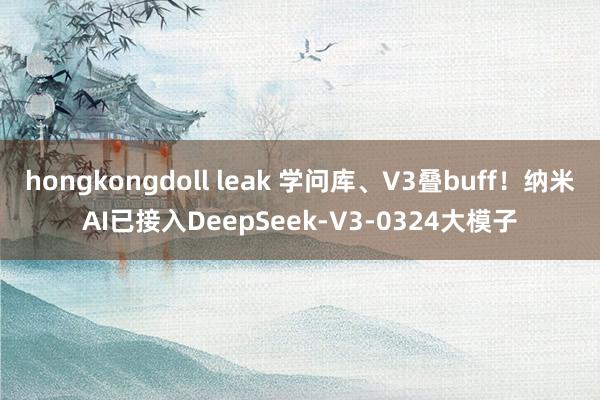 hongkongdoll leak 学问库、V3叠buff！纳米AI已接入DeepSeek-V3-0324大模子