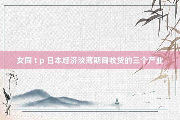 女同 t p 日本经济淡薄期间收货的三个产业