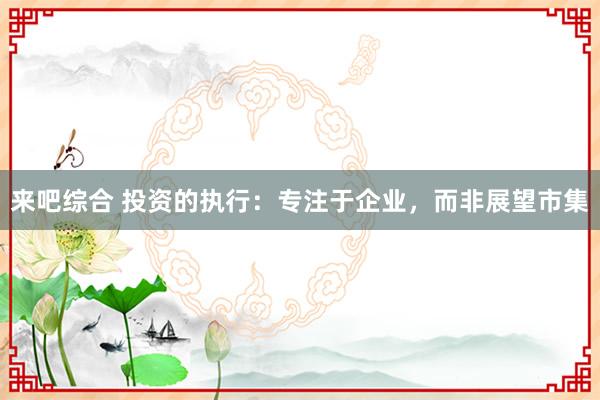 来吧综合 投资的执行：专注于企业，而非展望市集