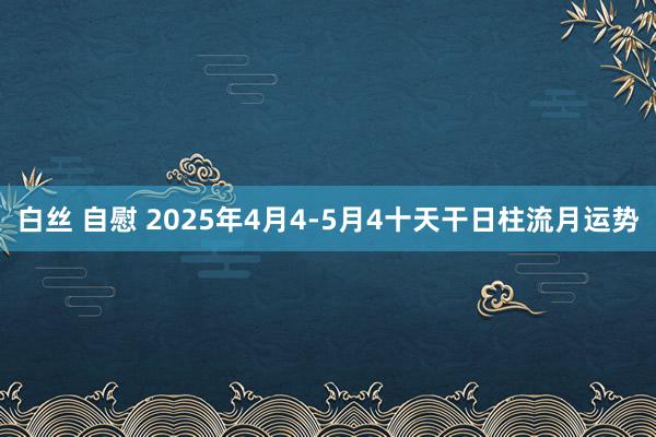 白丝 自慰 2025年4月4-5月4十天干日柱流月运势