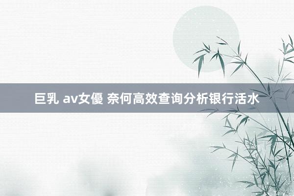 巨乳 av女優 奈何高效查询分析银行活水