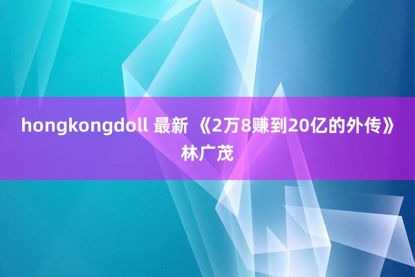hongkongdoll 最新 《2万8赚到20亿的外传》林广茂