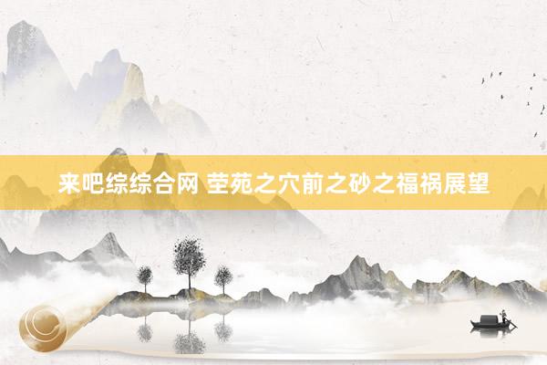 来吧综综合网 茔苑之穴前之砂之福祸展望