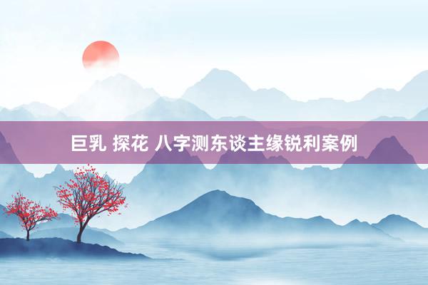 巨乳 探花 八字测东谈主缘锐利案例