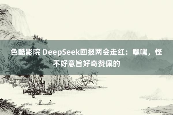 色酷影院 DeepSeek回报两会走红：嘿嘿，怪不好意旨好奇赞佩的