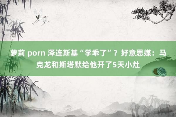 萝莉 porn 泽连斯基“学乖了”？好意思媒：马克龙和斯塔默给他开了5天小灶