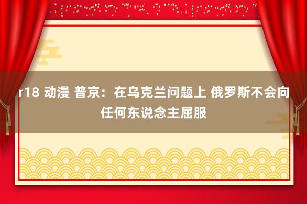 r18 动漫 普京：在乌克兰问题上 俄罗斯不会向任何东说念主屈服