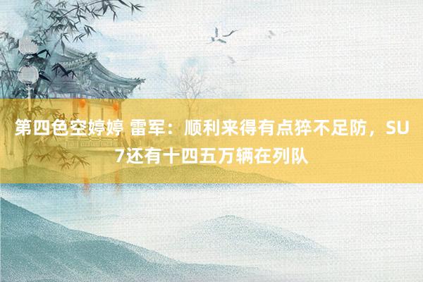 第四色空婷婷 雷军：顺利来得有点猝不足防，SU7还有十四五万辆在列队