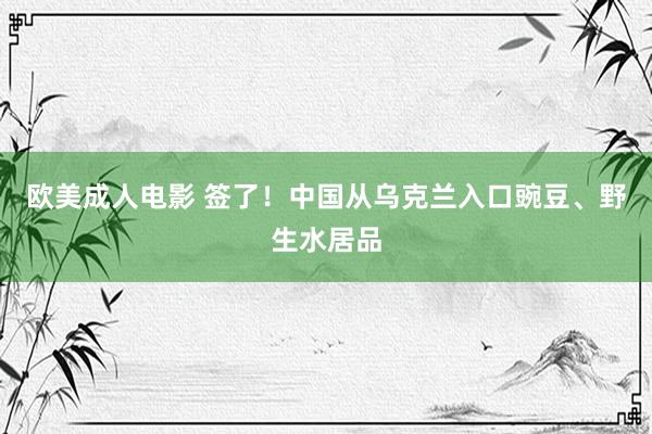欧美成人电影 签了！中国从乌克兰入口豌豆、野生水居品