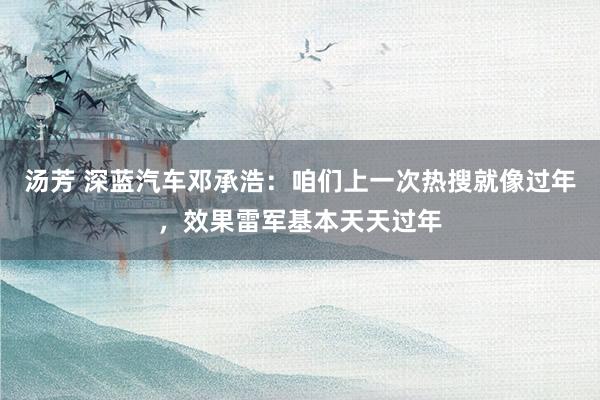 汤芳 深蓝汽车邓承浩：咱们上一次热搜就像过年，效果雷军基本天天过年